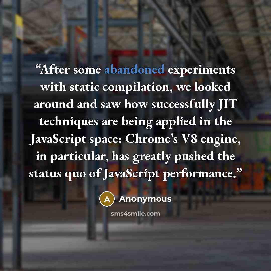 “After some abandoned experiments with static compilation, we looked around and saw how successfully JIT techniques are being applied in the JavaScript space: Chrome’s V8 engine, in particular, has greatly pushed the status quo of JavaScript performance.” quote by Anonymous