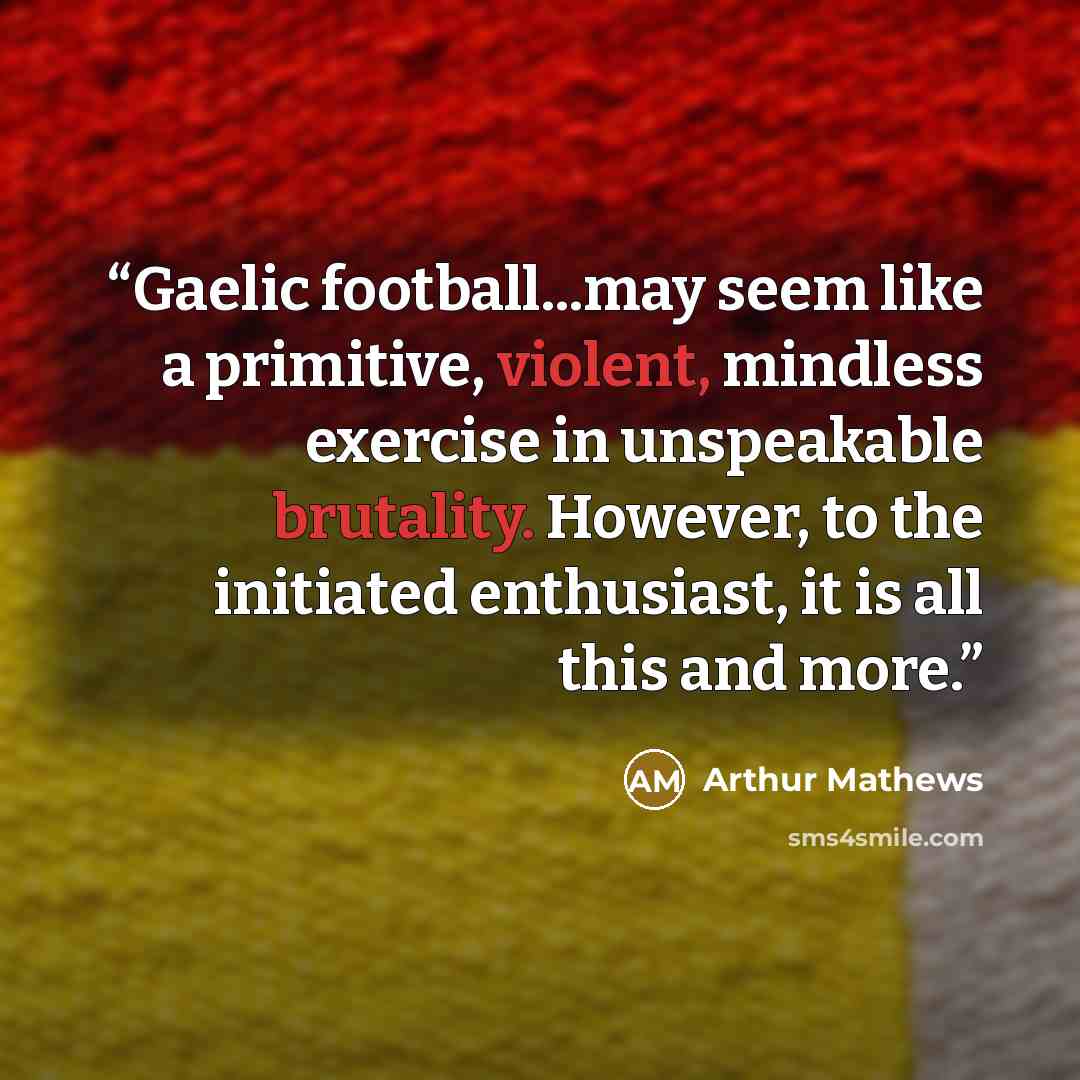 “Gaelic football...may seem like a primitive, violent, mindless exercise in unspeakable brutality. However, to the initiated enthusiast, it is all this and more.” quote by Arthur Mathews
