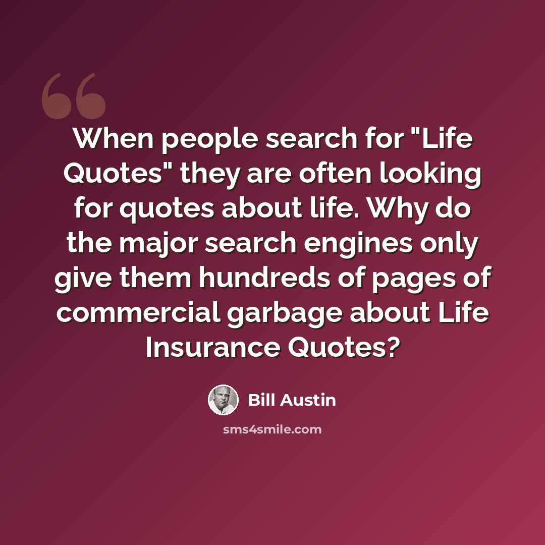 “When people search for "Life Quotes" they are often looking for quotes about life. Why do the major search engines only give them hundreds of pages of commercial garbage about Life Insurance Quotes?” quote by Bill Austin