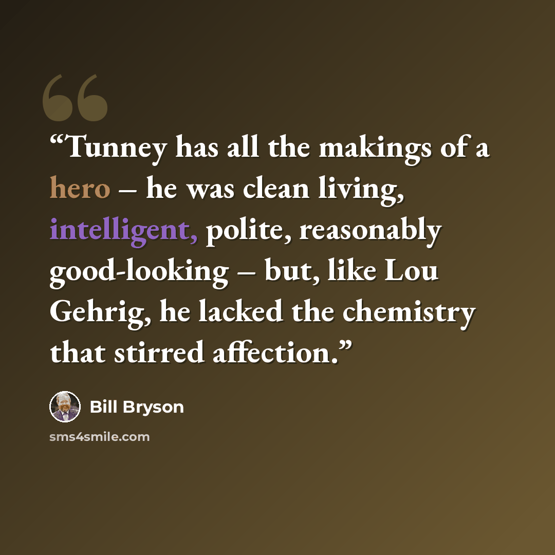 “Tunney has all the makings of a hero – he was clean living, intelligent, polite, reasonably good-looking – but, like Lou Gehrig, he lacked the chemistry that stirred affection.” quote by Bill Bryson