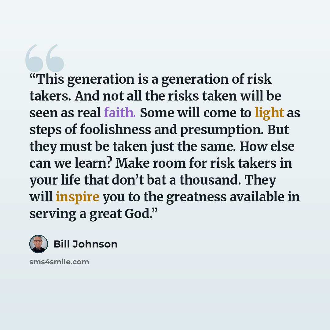 “This generation is a generation of risk takers. And not all the risks taken will be seen as real faith. Some will come to light as steps of foolishness and presumption. But they must be taken just the same. How else can we learn? Make room for risk takers in your life that don’t bat a thousand…” quote by Bill Johnson
