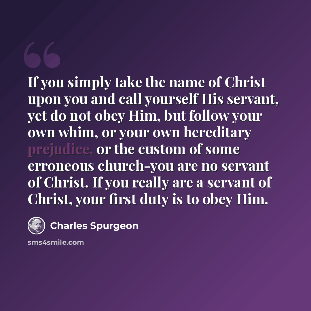 “If you simply take the name of Christ upon you and call yourself His servant, yet do not obey Him, but follow your own whim, or your own hereditary prejudice, or the custom of some erroneous church-you are no servant of Christ. If you really are a servant of Christ, your first duty is to obey Him.” quote by Charles Spurgeon
