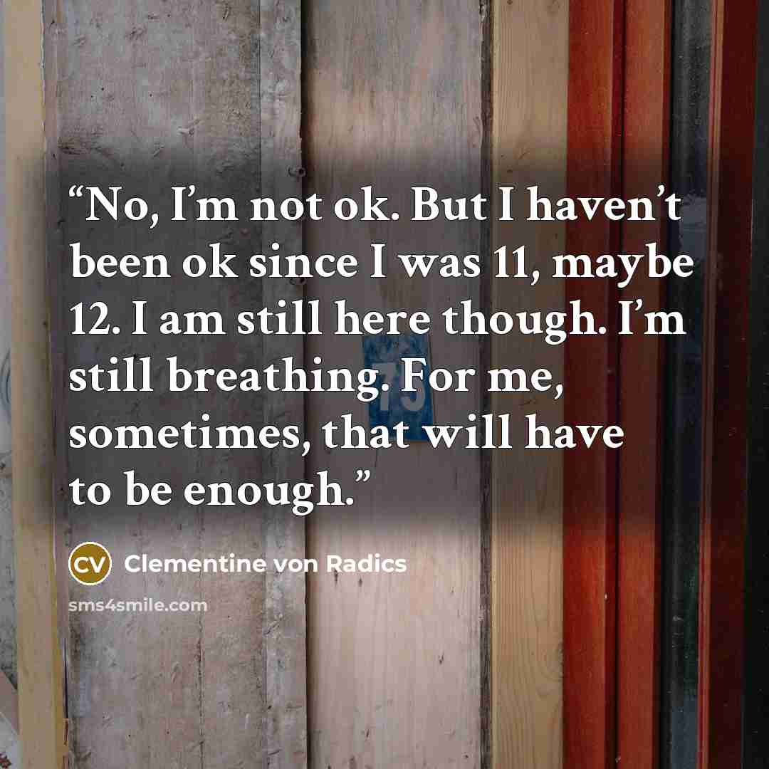 “No, I’m not ok. But I haven’t been ok since I was 11, maybe 12. I am still here though. I’m still breathing. For me, sometimes, that will have to be enough.” quote by Clementine von Radics