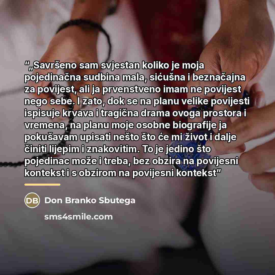 “„Savršeno sam svjestan koliko je moja pojedinačna sudbina mala, sićušna i beznačajna za povijest, ali ja prvenstveno imam ne povijest nego sebe. I zato, dok se na planu velike povijesti ispisuje krvava i tragična drama ovoga prostora i vremena, na planu moje osobne biografije ja pokušavam upisati…” quote by Don Branko Sbutega