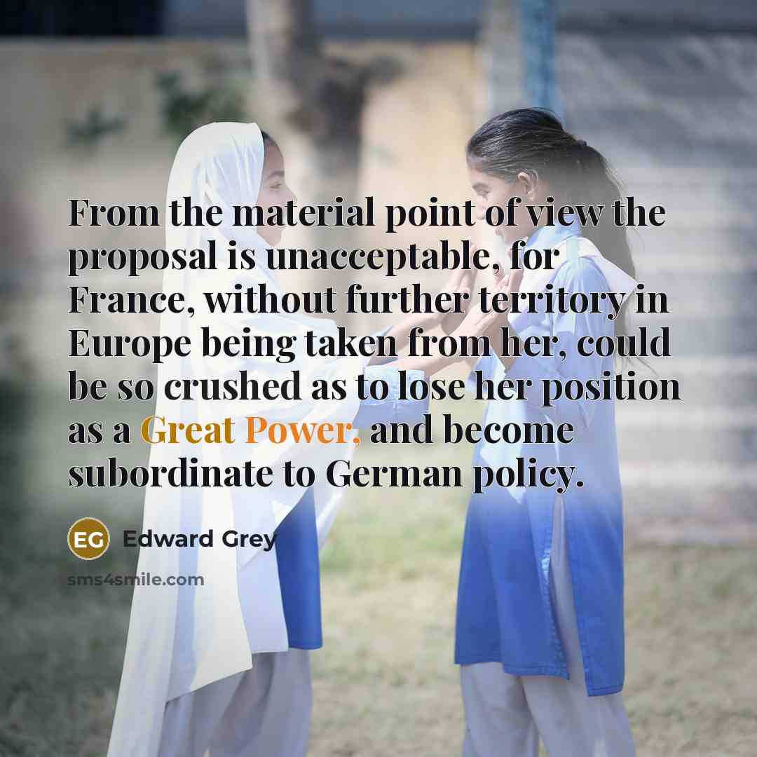 “From the material point of view the proposal is unacceptable, for France, without further territory in Europe being taken from her, could be so crushed as to lose her position as a Great Power, and become subordinate to German policy.” quote by Edward Grey