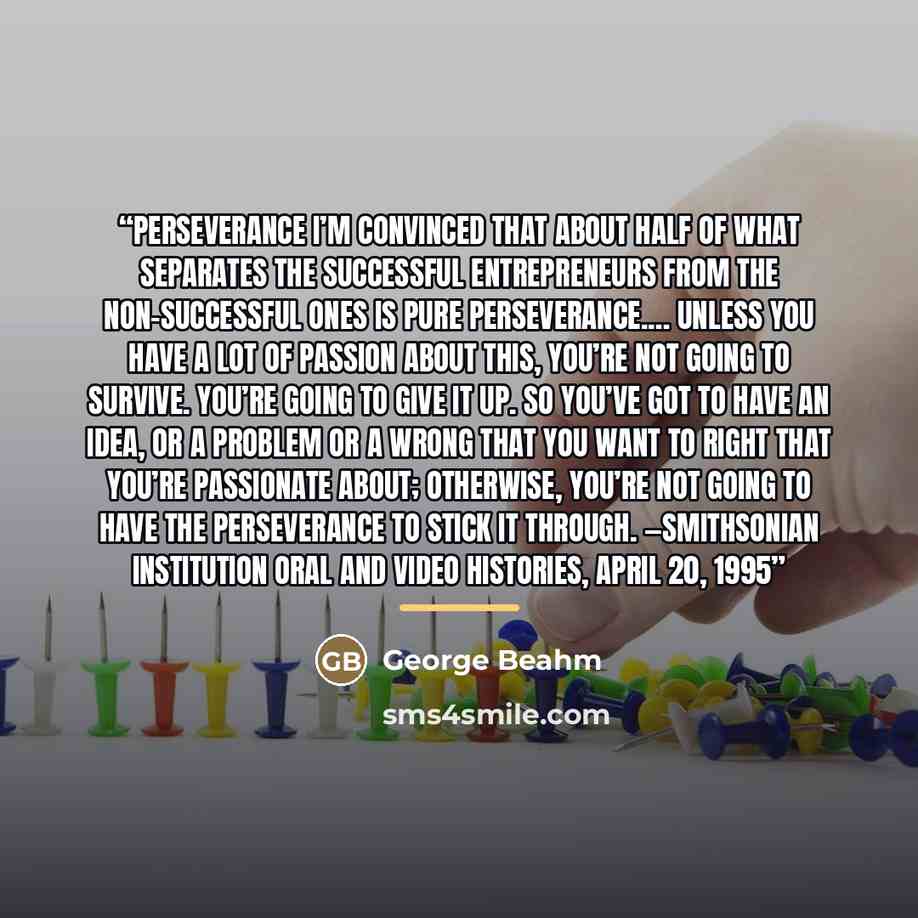 “Perseverance I’m convinced that about half of what separates the successful entrepreneurs from the non-successful ones is pure perseverance.… Unless you have a lot of passion about this, you’re not going to survive. You’re going to give it up. So you’ve got to have an idea, or a problem or a wrong…” quote by George Beahm