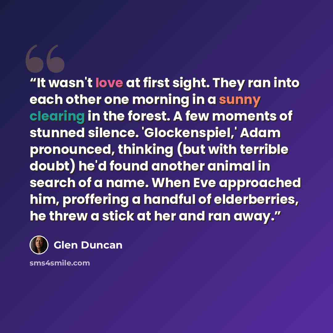 “It wasn't love at first sight. They ran into each other one morning in a sunny clearing in the forest. A few moments of stunned silence. 'Glockenspiel,' Adam pronounced, thinking (but with terrible doubt) he'd found another animal in search of a name. When Eve approached him, proffering a handful…” quote by Glen Duncan