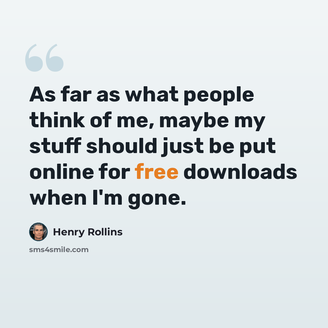“As far as what people think of me, maybe my stuff should just be put online for free downloads when I'm gone.” quote by Henry Rollins