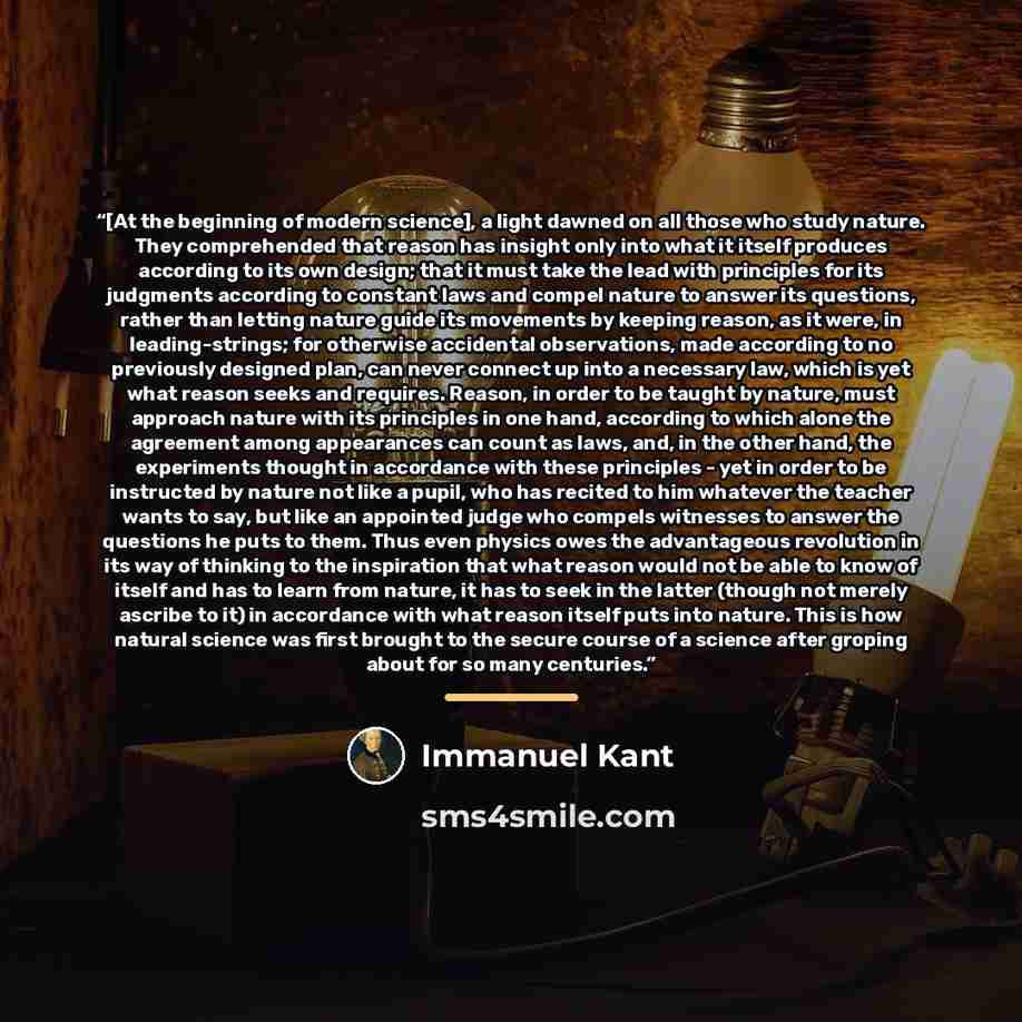 “[At the beginning of modern science], a light dawned on all those who study nature. They comprehended that reason has insight only into what it itself produces according to its own design; that it must take the lead with principles for its judgments according to constant laws and compel nature to…” quote by Immanuel Kant