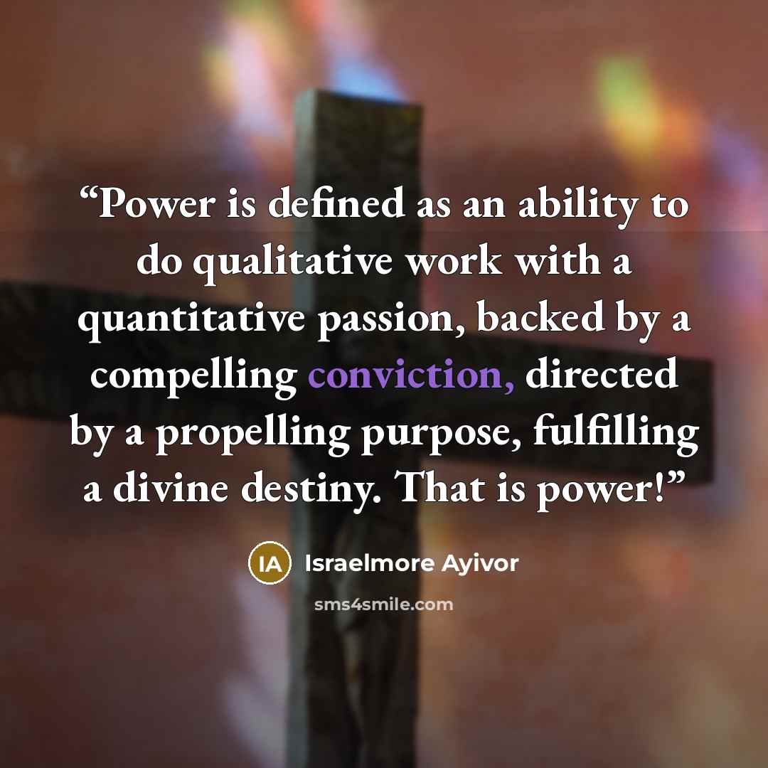 “Power is defined as an ability to do qualitative work with a quantitative passion, backed by a compelling conviction, directed by a propelling purpose, fulfilling a divine destiny. That is power!” quote by Israelmore Ayivor