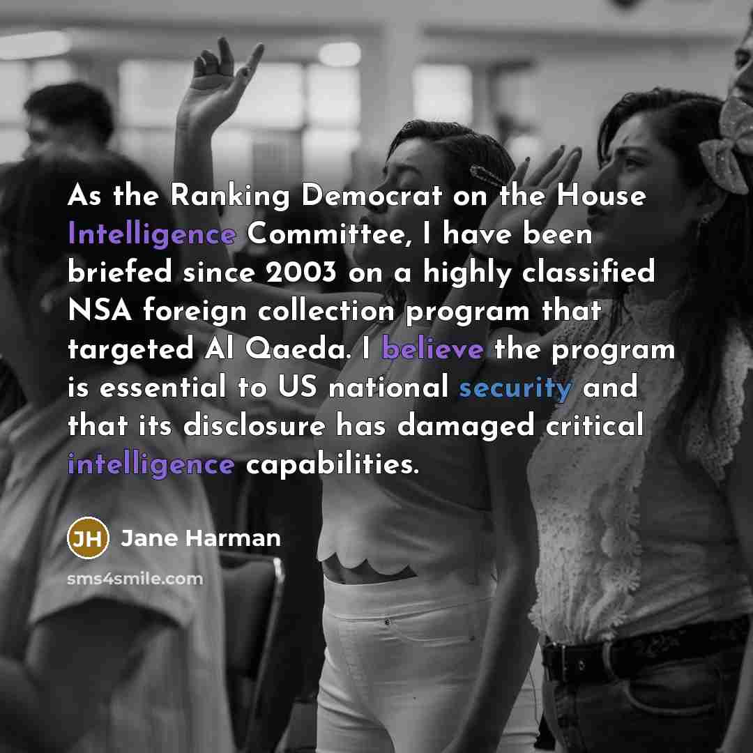 “As the Ranking Democrat on the House Intelligence Committee, I have been briefed since 2003 on a highly classified NSA foreign collection program that targeted Al Qaeda. I believe the program is essential to US national security and that its disclosure has damaged critical intelligence capabilities.” quote by Jane Harman