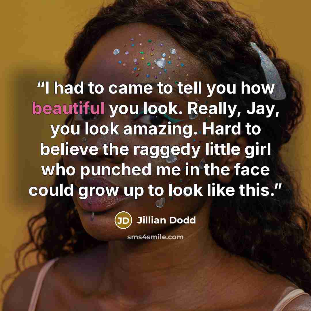 “I had to came to tell you how beautiful you look. Really, Jay, you look amazing. Hard to believe the raggedy little girl who punched me in the face could grow up to look like this.” quote by Jillian Dodd