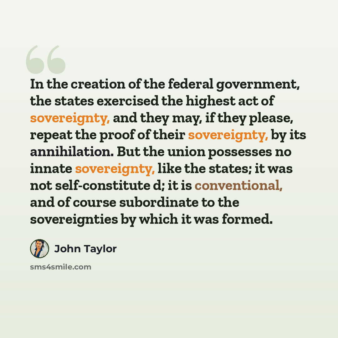 “In the creation of the federal government, the states exercised the highest act of sovereignty, and they may, if they please, repeat the proof of their sovereignty, by its annihilation. But the union possesses no innate sovereignty, like the states; it was not self-constitute d; it is…” quote by John Taylor