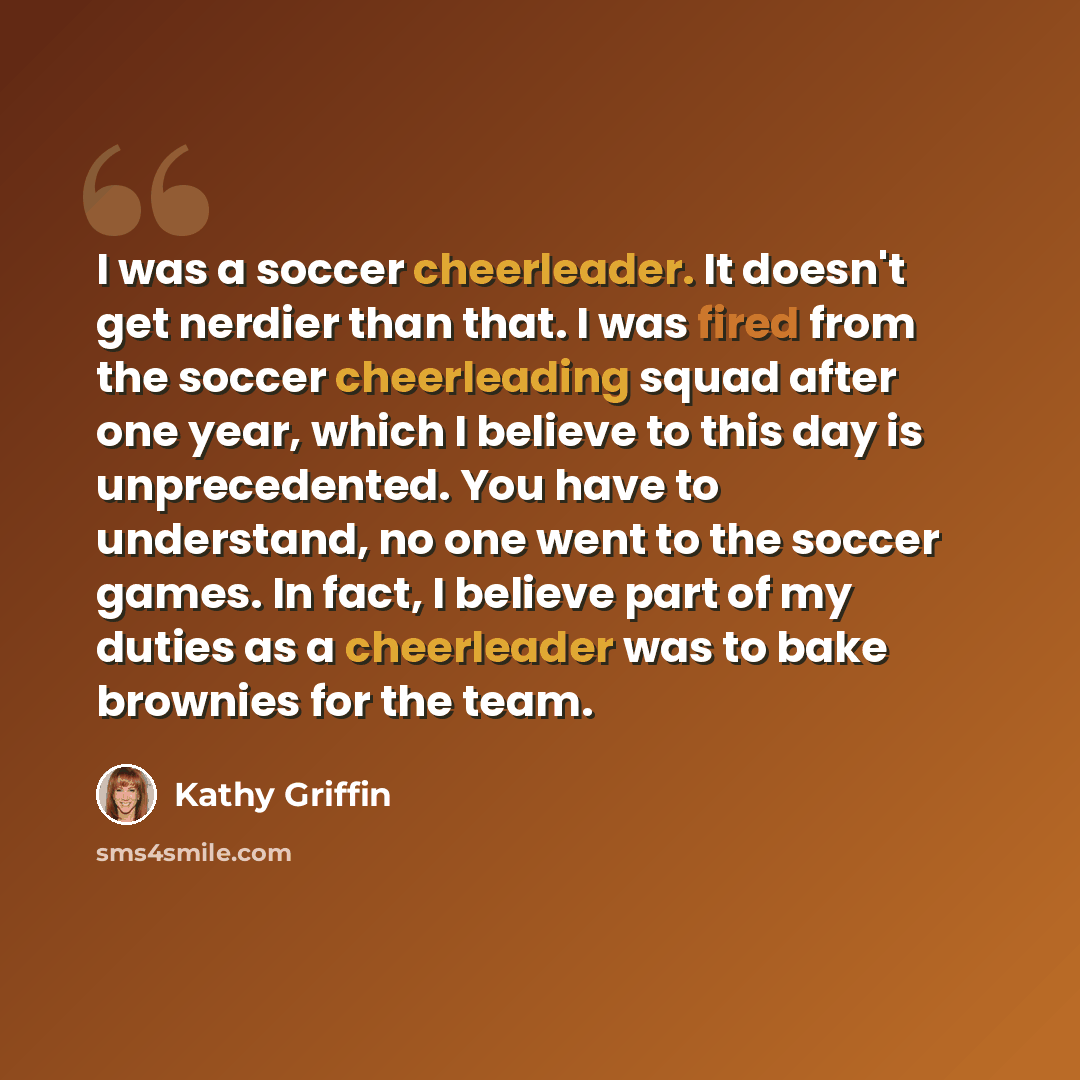 “I was a soccer cheerleader. It doesn't get nerdier than that. I was fired from the soccer cheerleading squad after one year, which I believe to this day is unprecedented. You have to understand, no one went to the soccer games. In fact, I believe part of my duties as a cheerleader was to bake…” quote by Kathy Griffin