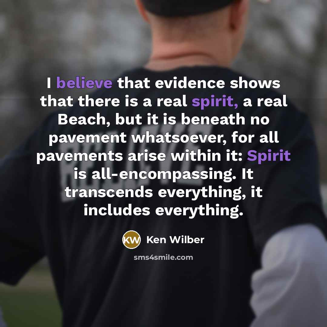 “I believe that evidence shows that there is a real spirit, a real Beach, but it is beneath no pavement whatsoever, for all pavements arise within it: Spirit is all-encompassing. It transcends everything, it includes everything.” quote by Ken Wilber