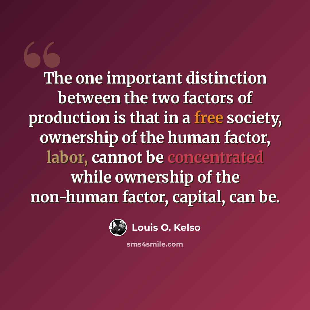“The one important distinction between the two factors of production is that in a free society, ownership of the human factor, labor, cannot be concentrated while ownership of the non-human factor, capital, can be.” quote by Louis O. Kelso