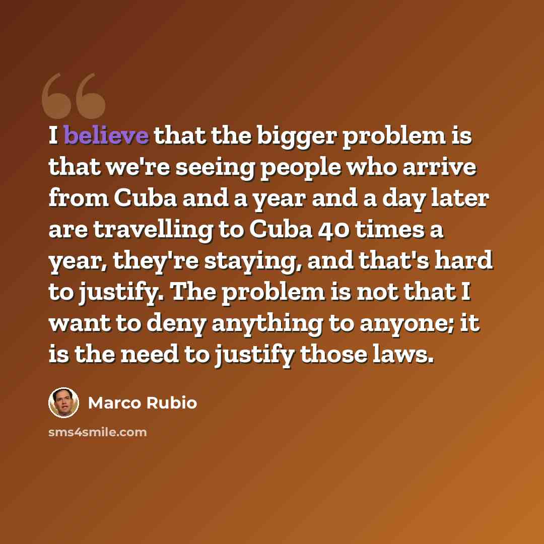 “I believe that the bigger problem is that we're seeing people who arrive from Cuba and a year and a day later are travelling to Cuba 40 times a year, they're staying, and that's hard to justify. The problem is not that I want to deny anything to anyone; it is the need to justify those laws.” quote by Marco Rubio