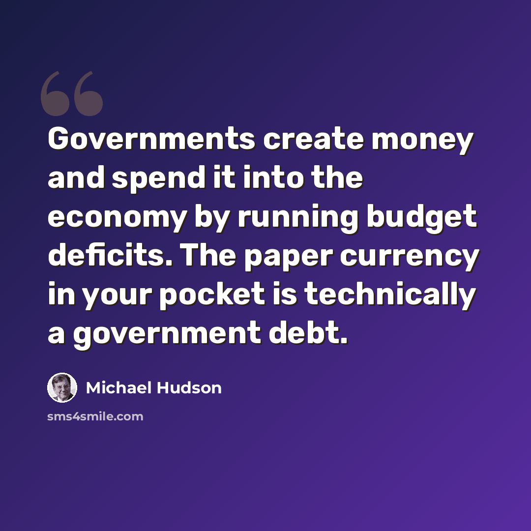 “Governments create money and spend it into the economy by running budget deficits. The paper currency in your pocket is technically a government debt.” quote by Michael Hudson