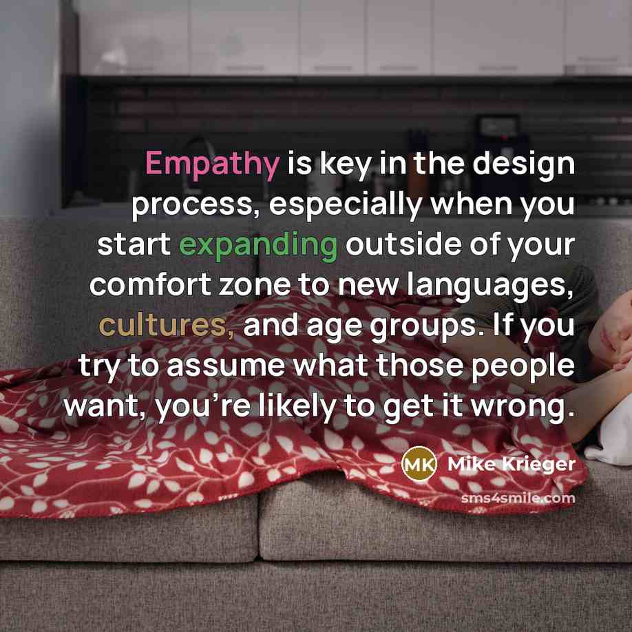 “Empathy is key in the design process, especially when you start expanding outside of your comfort zone to new languages, cultures, and age groups. If you try to assume what those people want, you're likely to get it wrong.” quote by Mike Krieger