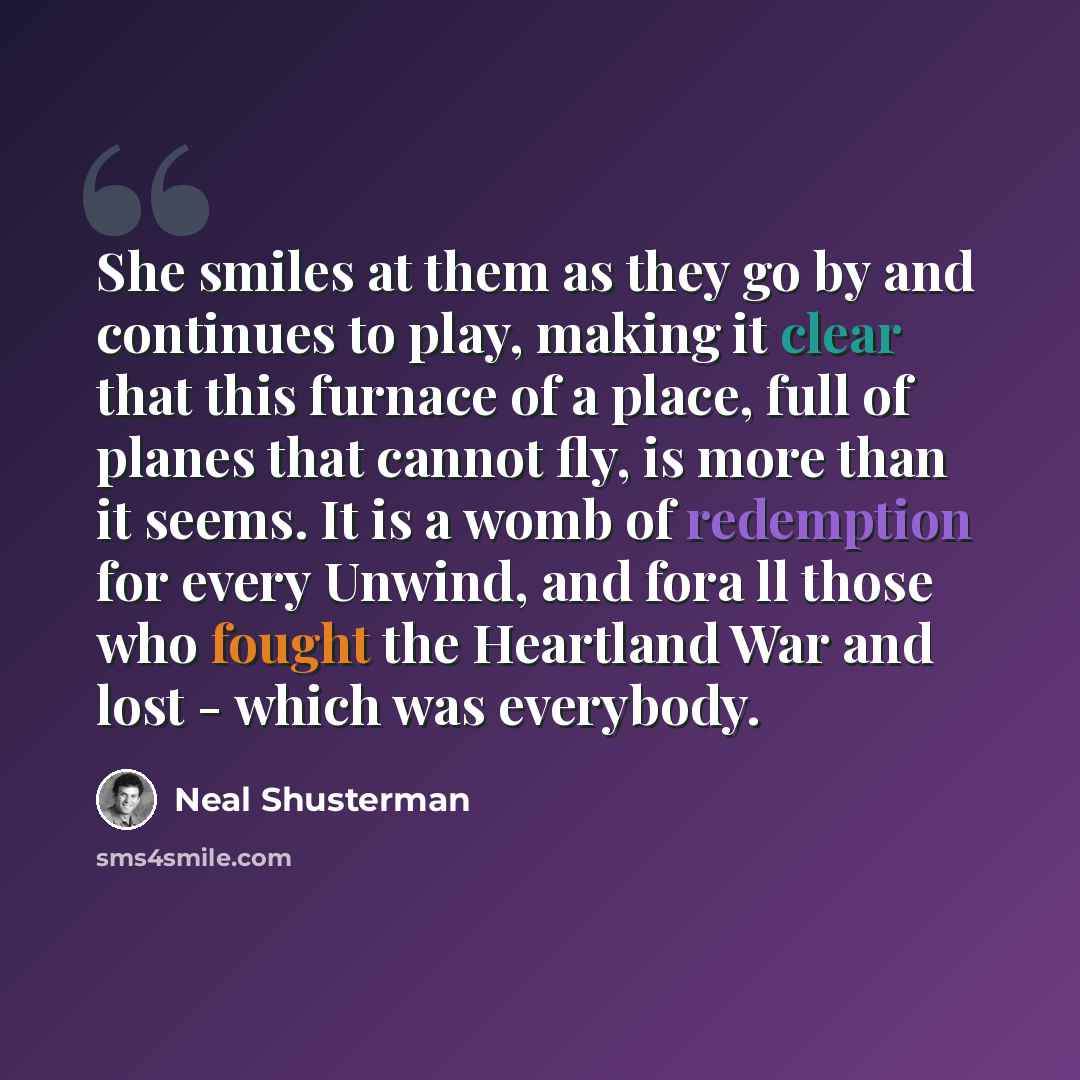 “She smiles at them as they go by and continues to play, making it clear that this furnace of a place, full of planes that cannot fly, is more than it seems. It is a womb of redemption for every Unwind, and fora ll those who fought the Heartland War and lost - which was everybody.” quote by Neal Shusterman