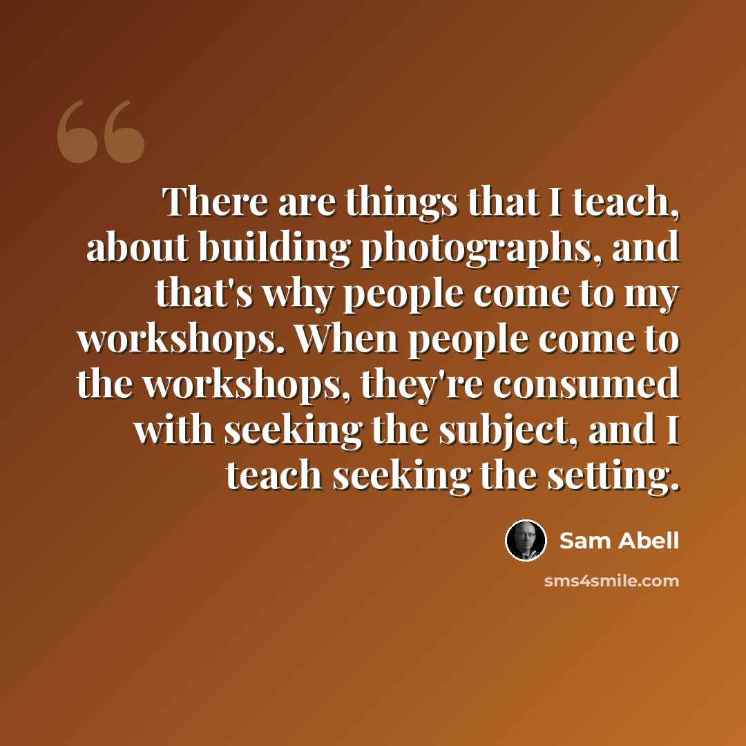 “There are things that I teach, about building photographs, and that's why people come to my workshops. When people come to the workshops, they're consumed with seeking the subject, and I teach seeking the setting.” quote by Sam Abell