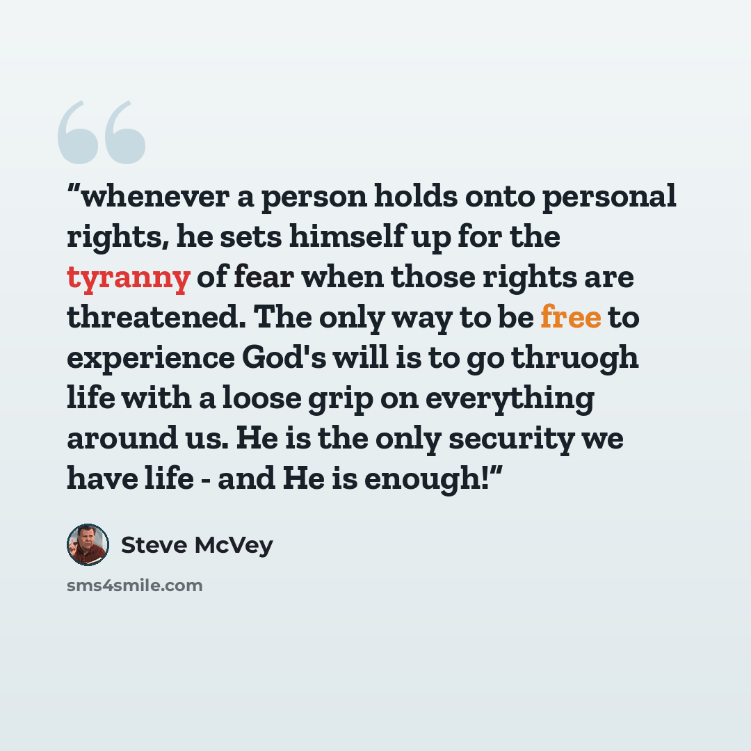 “whenever a person holds onto personal rights, he sets himself up for the tyranny of fear when those rights are threatened. The only way to be free to experience God's will is to go thruogh life with a loose grip on everything around us. He is the only security we have life - and He is enough!” quote by Steve McVey