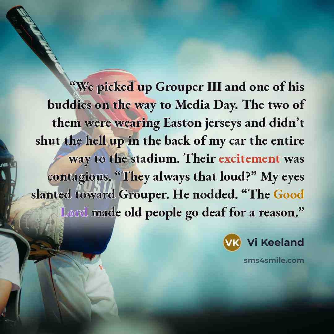 “We picked up Grouper III and one of his buddies on the way to Media Day. The two of them were wearing Easton jerseys and didn’t shut the hell up in the back of my car the entire way to the stadium. Their excitement was contagious. “They always that loud?” My eyes slanted toward Grouper. He nodded…” quote by Vi Keeland