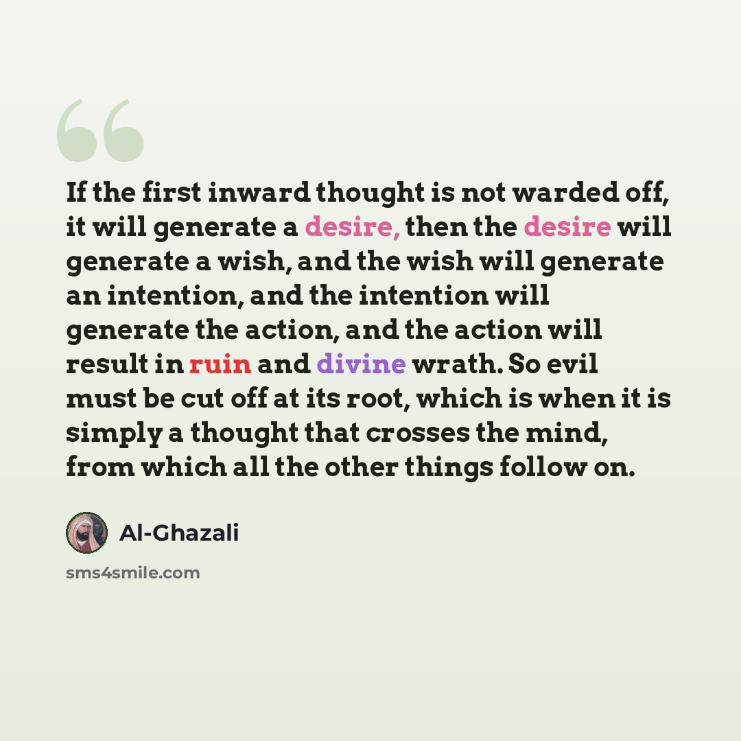 “If the first inward thought is not warded off, it will generate a desire, then the desire will generate a wish, and the wish will generate an intention, and the intention will generate the action, and the action will result in ruin and divine wrath. So evil must be cut off at its root, which is…” quote by Al-Ghazali