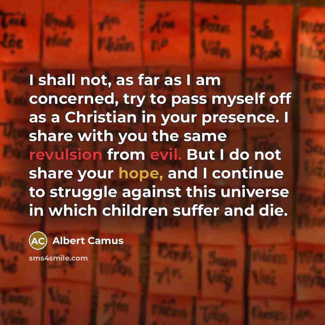 “I shall not, as far as I am concerned, try to pass myself off as a Christian in your presence. I share with you the same revulsion from evil. But I do not share your hope, and I continue to struggle against this universe in which children suffer and die.” quote by Albert Camus