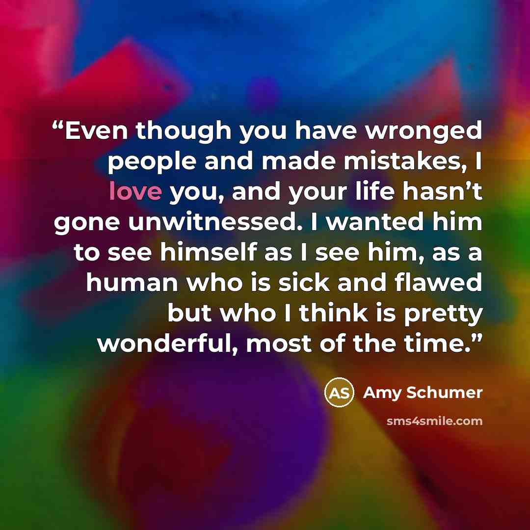 “Even though you have wronged people and made mistakes, I love you, and your life hasn’t gone unwitnessed. I wanted him to see himself as I see him, as a human who is sick and flawed but who I think is pretty wonderful, most of the time.” quote by Amy Schumer