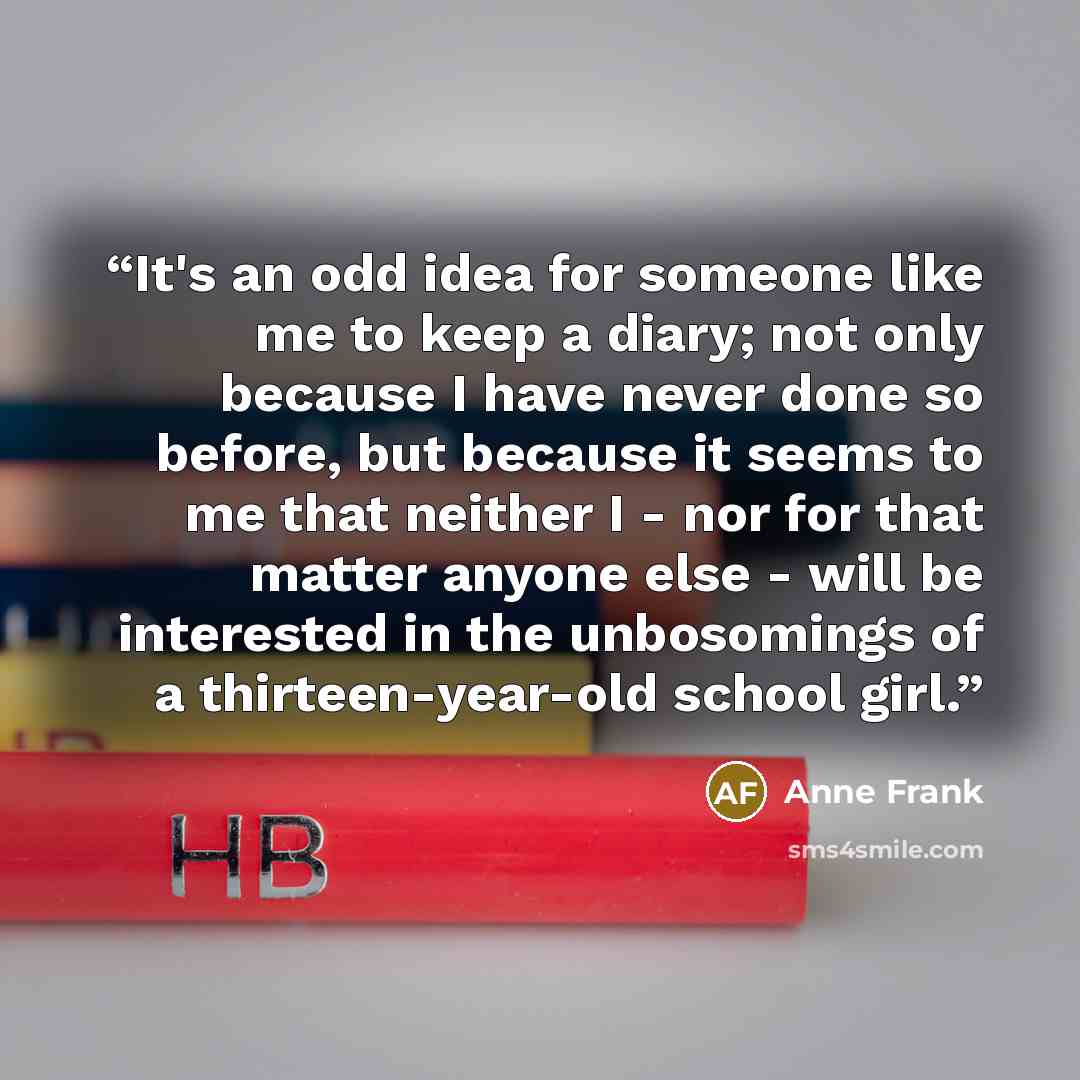 “It's an odd idea for someone like me to keep a diary; not only because I have never done so before, but because it seems to me that neither I - nor for that matter anyone else - will be interested in the unbosomings of a thirteen-year-old school girl.” quote by Anne Frank