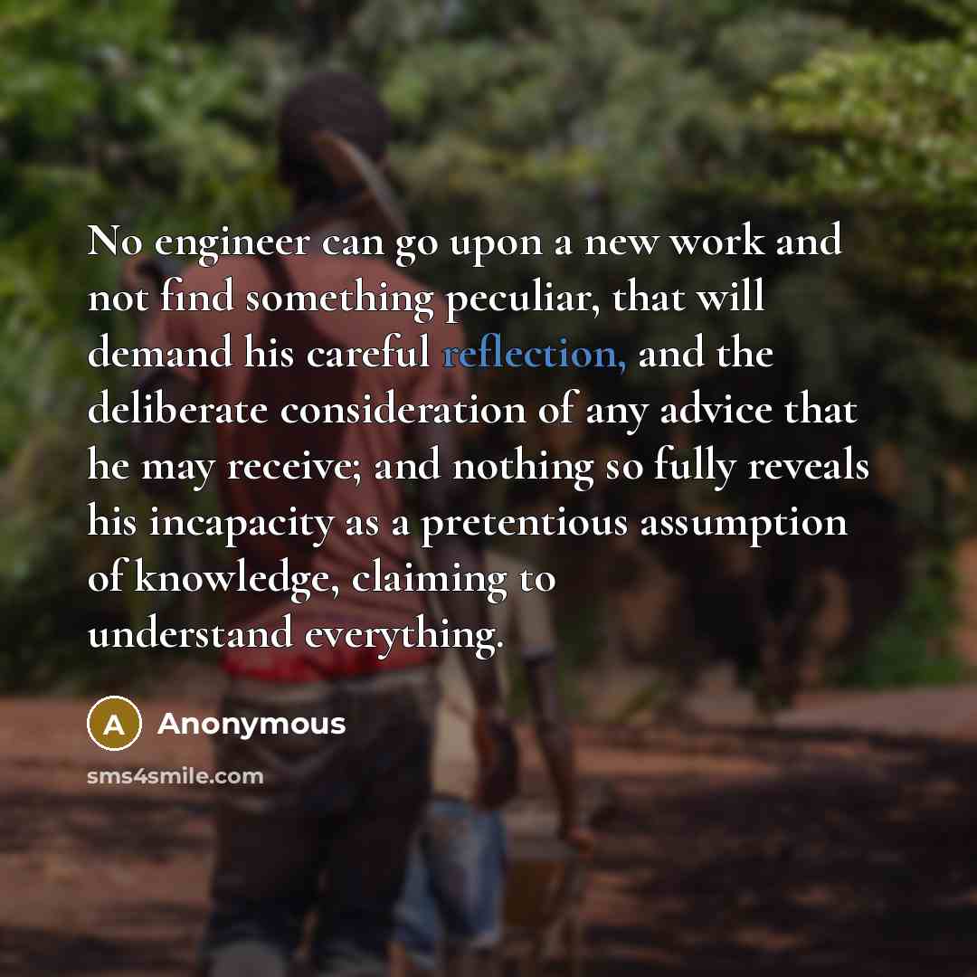 “No engineer can go upon a new work and not find something peculiar, that will demand his careful reflection, and the deliberate consideration of any advice that he may receive; and nothing so fully reveals his incapacity as a pretentious assumption of knowledge, claiming to understand everything.” quote by Anonymous