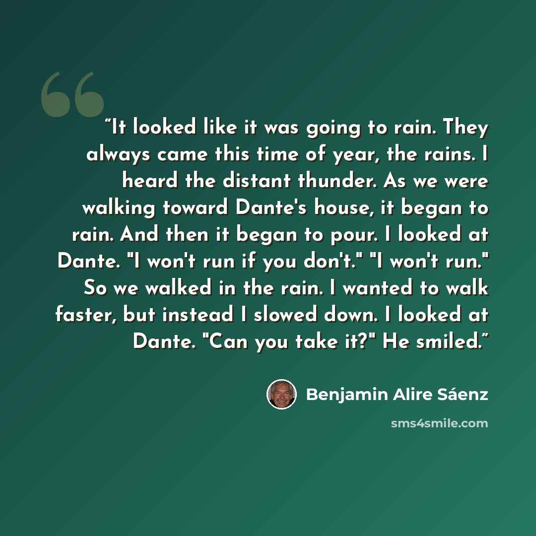“It looked like it was going to rain. They always came this time of year, the rains. I heard the distant thunder. As we were walking toward Dante's house, it began to rain. And then it began to pour. I looked at Dante. "I won't run if you don't." "I won't run." So we walked in the rain. I wanted to…” quote by Benjamin Alire Sáenz