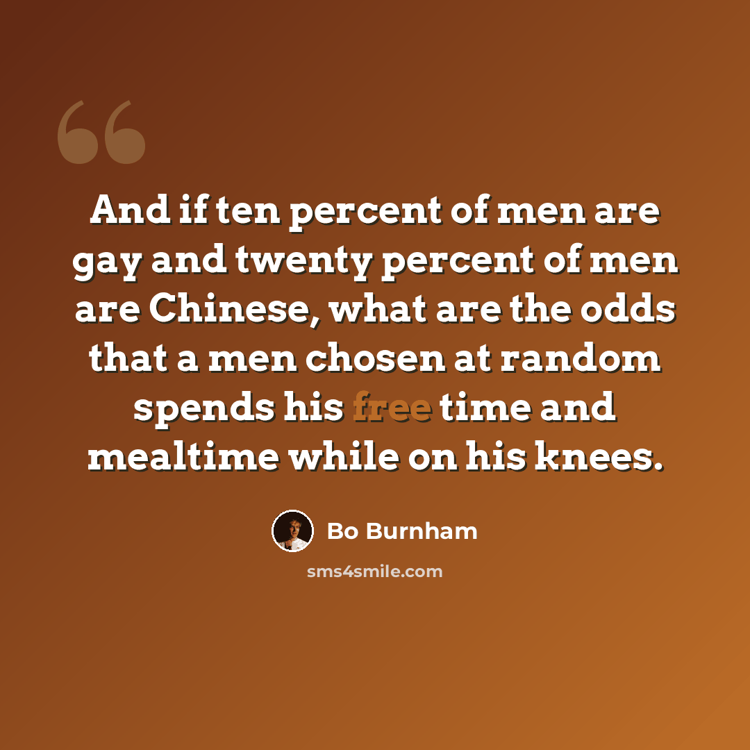 “And if ten percent of men are gay and twenty percent of men are Chinese, what are the odds that a men chosen at random spends his free time and mealtime while on his knees.” quote by Bo Burnham
