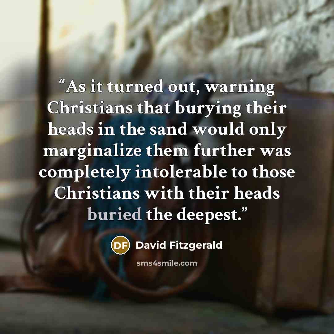 “As it turned out, warning Christians that burying their heads in the sand would only marginalize them further was completely intolerable to those Christians with their heads buried the deepest.” quote by David Fitzgerald