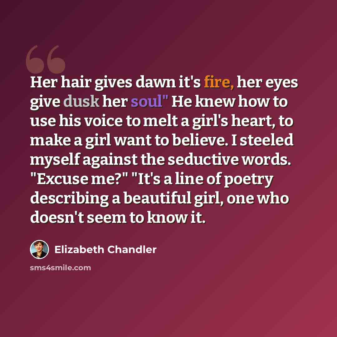“Her hair gives dawn it's fire, her eyes give dusk her soul" He knew how to use his voice to melt a girl's heart, to make a girl want to believe. I steeled myself against the seductive words. "Excuse me?" "It's a line of poetry describing a beautiful girl, one who doesn't seem to know it.” quote by Elizabeth Chandler