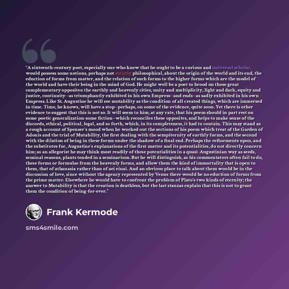 “A sixteenth-century poet, especially one who knew that he ought to be a curious and universal scholar, would possess some notions, perhaps not strictly philosophical, about the origin of the world and its end, the eduction of forms from matter, and the relation of such forms to the higher forms…” quote by Frank Kermode