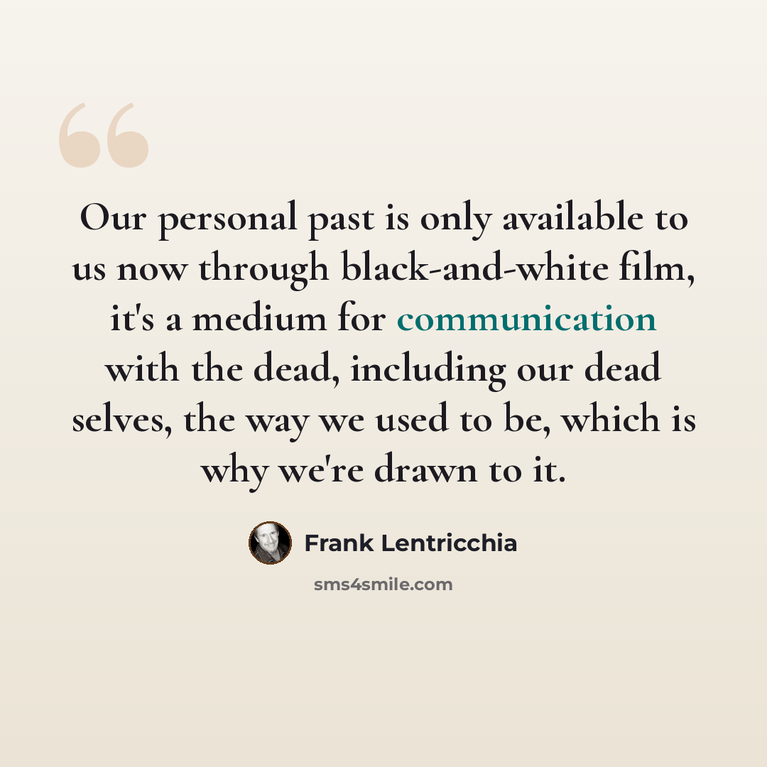 “Our personal past is only available to us now through black-and-white film, it's a medium for communication with the dead, including our dead selves, the way we used to be, which is why we're drawn to it.” quote by Frank Lentricchia