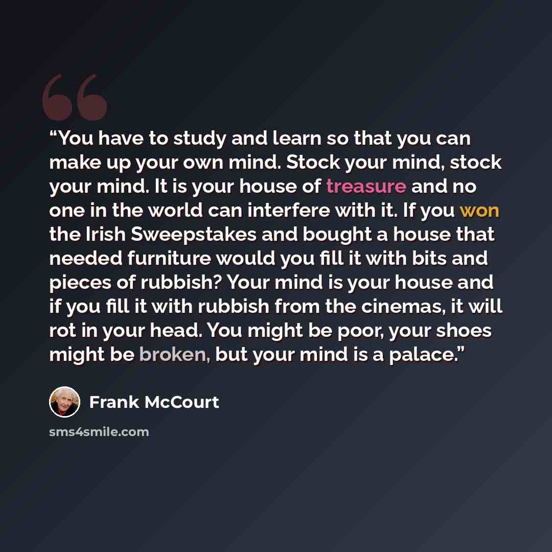 “You have to study and learn so that you can make up your own mind. Stock your mind, stock your mind. It is your house of treasure and no one in the world can interfere with it. If you won the Irish Sweepstakes and bought a house that needed furniture would you fill it with bits and pieces of…” quote by Frank McCourt