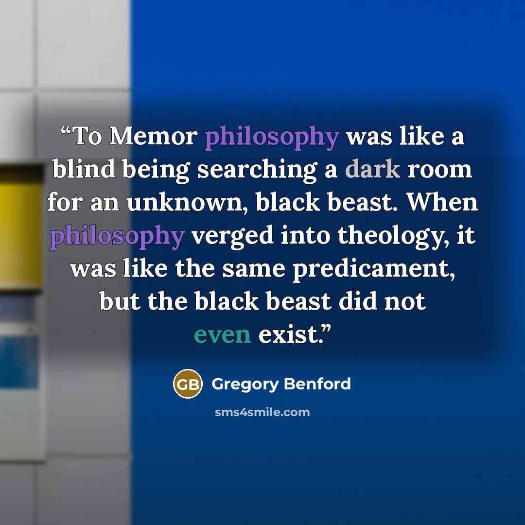“To Memor philosophy was like a blind being searching a dark room for an unknown, black beast. When philosophy verged into theology, it was like the same predicament, but the black beast did not even exist.” quote by Gregory Benford