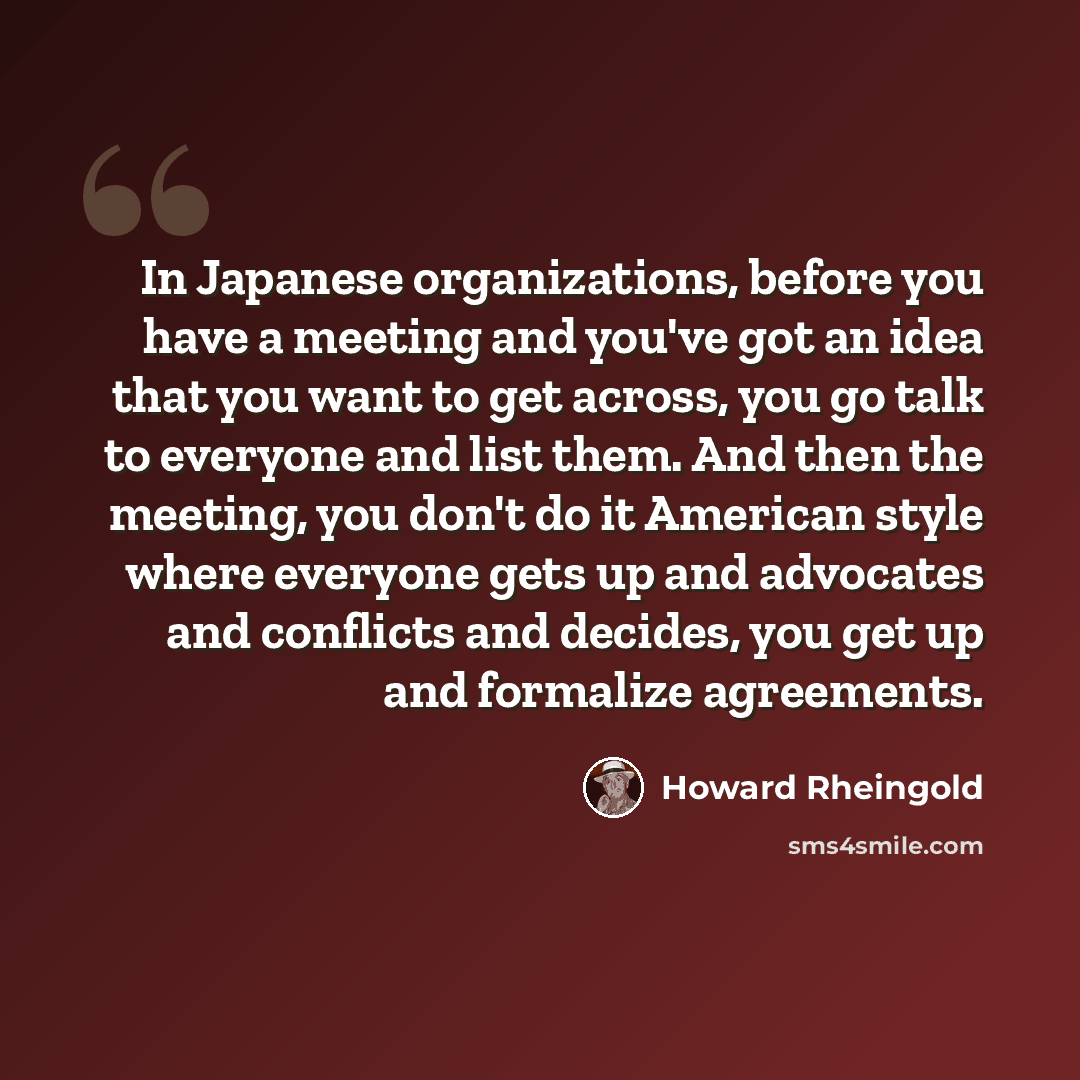 “In Japanese organizations, before you have a meeting and you've got an idea that you want to get across, you go talk to everyone and list them. And then the meeting, you don't do it American style where everyone gets up and advocates and conflicts and decides, you get up and formalize agreements.” quote by Howard Rheingold
