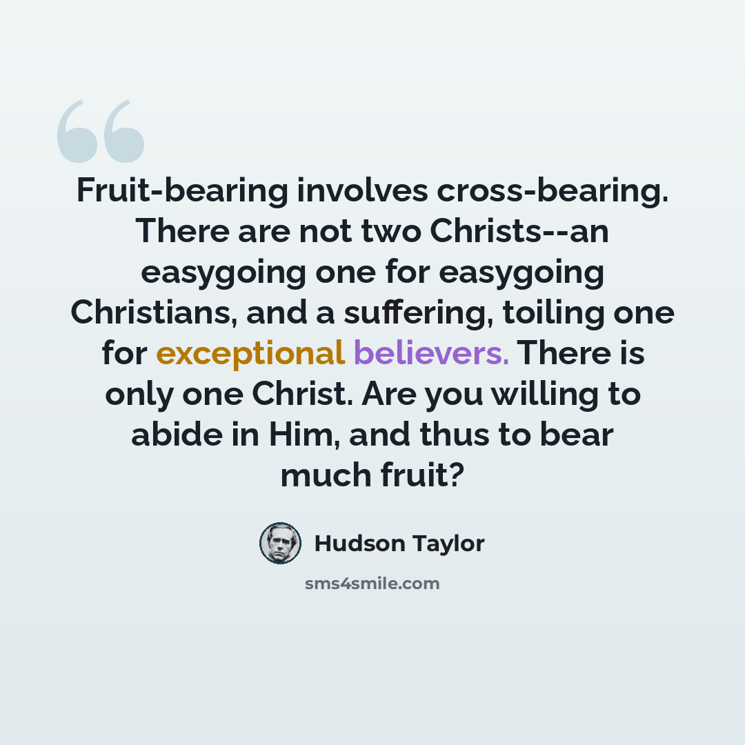 “Fruit-bearing involves cross-bearing. There are not two Christs--an easygoing one for easygoing Christians, and a suffering, toiling one for exceptional believers. There is only one Christ. Are you willing to abide in Him, and thus to bear much fruit?” quote by Hudson Taylor
