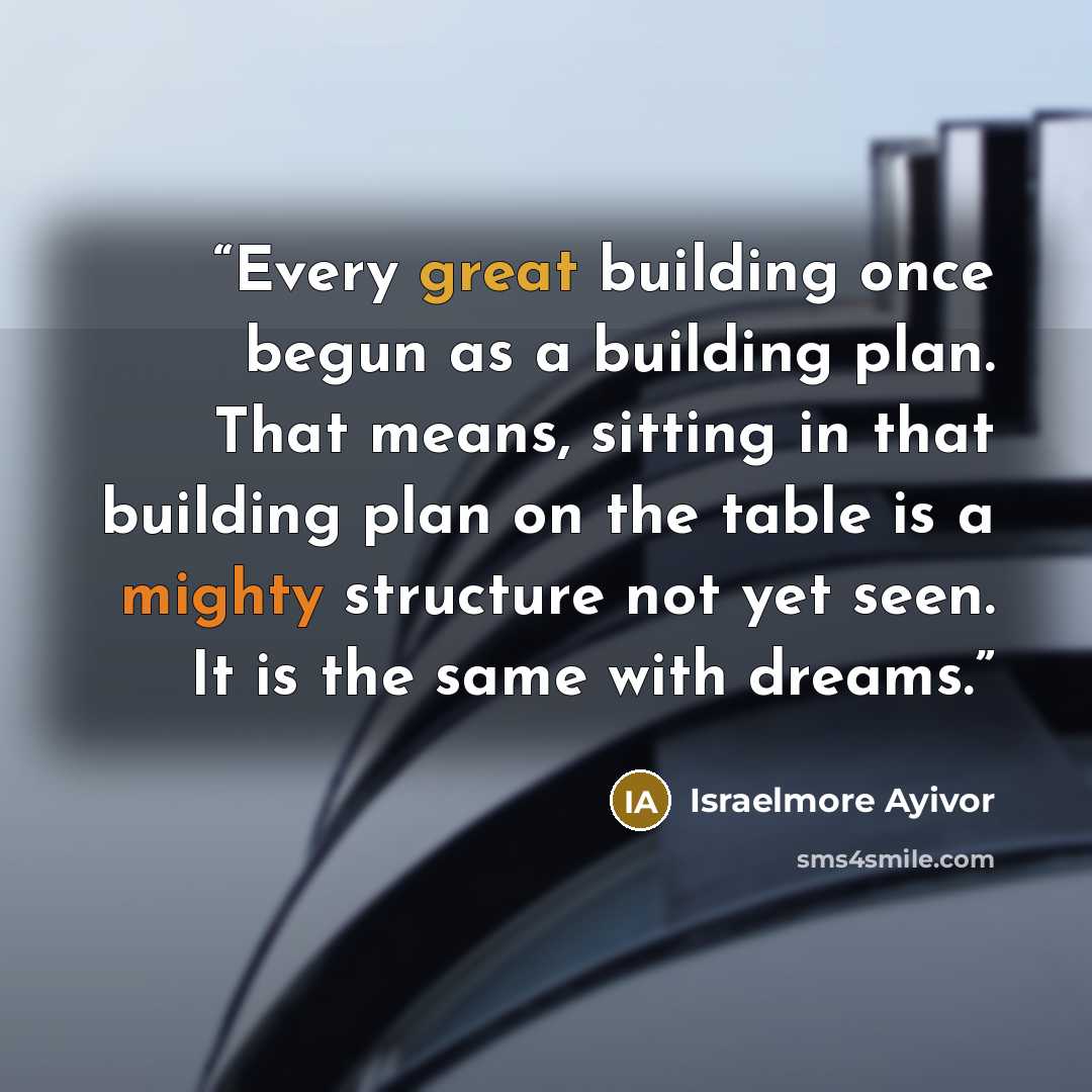 “Every great building once begun as a building plan. That means, sitting in that building plan on the table is a mighty structure not yet seen. It is the same with dreams.” quote by Israelmore Ayivor