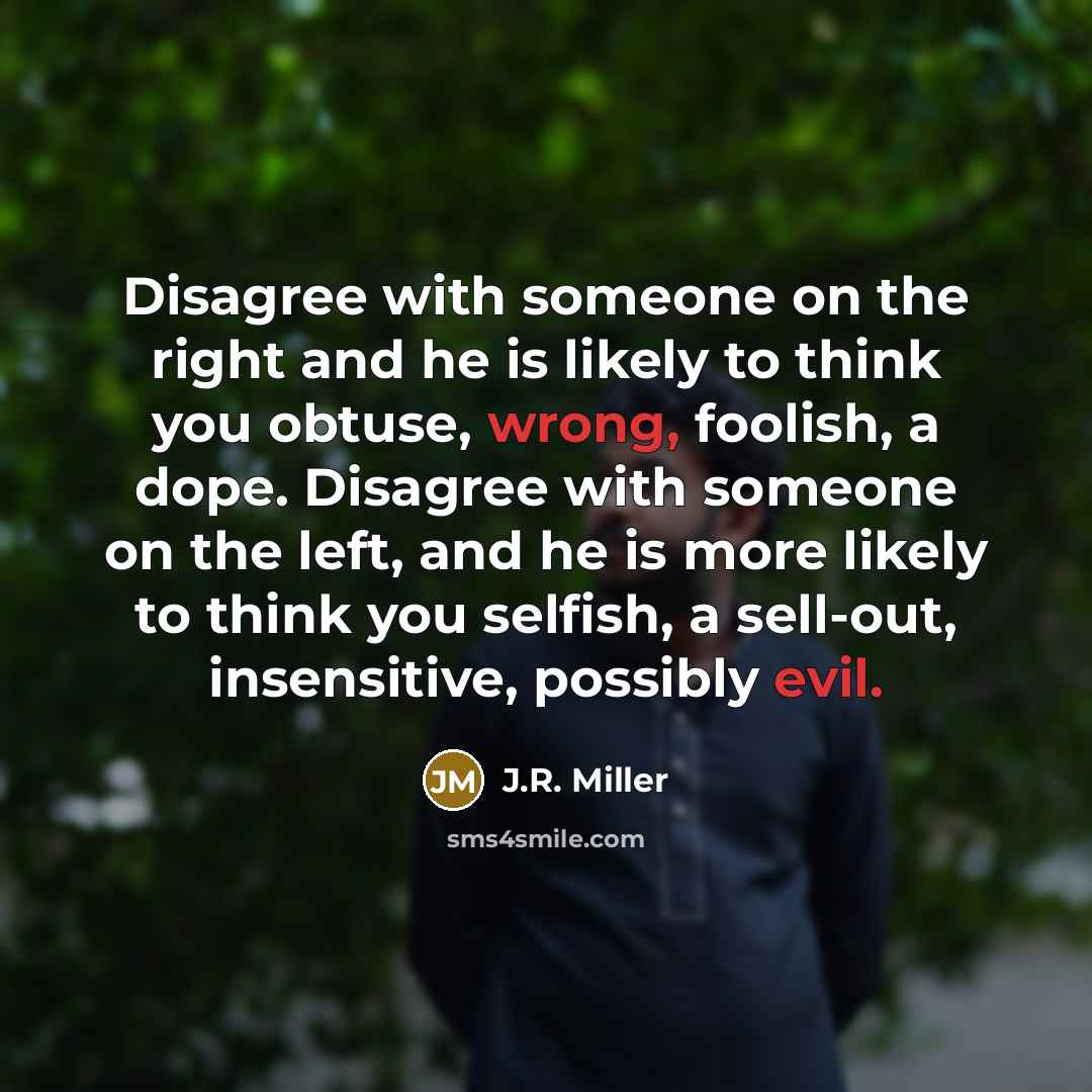 “Disagree with someone on the right and he is likely to think you obtuse, wrong, foolish, a dope. Disagree with someone on the left, and he is more likely to think you selfish, a sell-out, insensitive, possibly evil.” quote by J.R. Miller