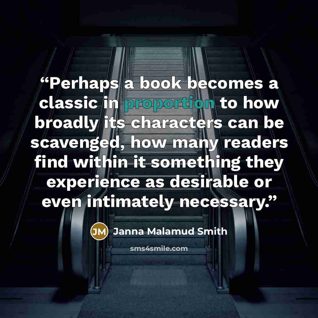 “Perhaps a book becomes a classic in proportion to how broadly its characters can be scavenged, how many readers find within it something they experience as desirable or even intimately necessary.” quote by Janna Malamud Smith