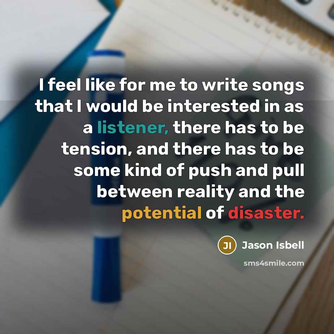 “I feel like for me to write songs that I would be interested in as a listener, there has to be tension, and there has to be some kind of push and pull between reality and the potential of disaster.” quote by Jason Isbell