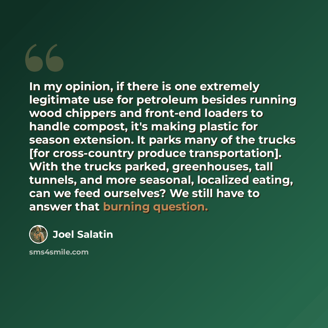 “In my opinion, if there is one extremely legitimate use for petroleum besides running wood chippers and front-end loaders to handle compost, it's making plastic for season extension. It parks many of the trucks [for cross-country produce transportation]. With the trucks parked, greenhouses, tall…” quote by Joel Salatin