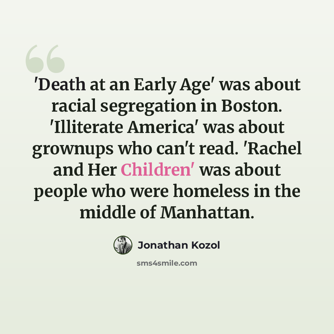 “'Death at an Early Age' was about racial segregation in Boston. 'Illiterate America' was about grownups who can't read. 'Rachel and Her Children' was about people who were homeless in the middle of Manhattan.” quote by Jonathan Kozol