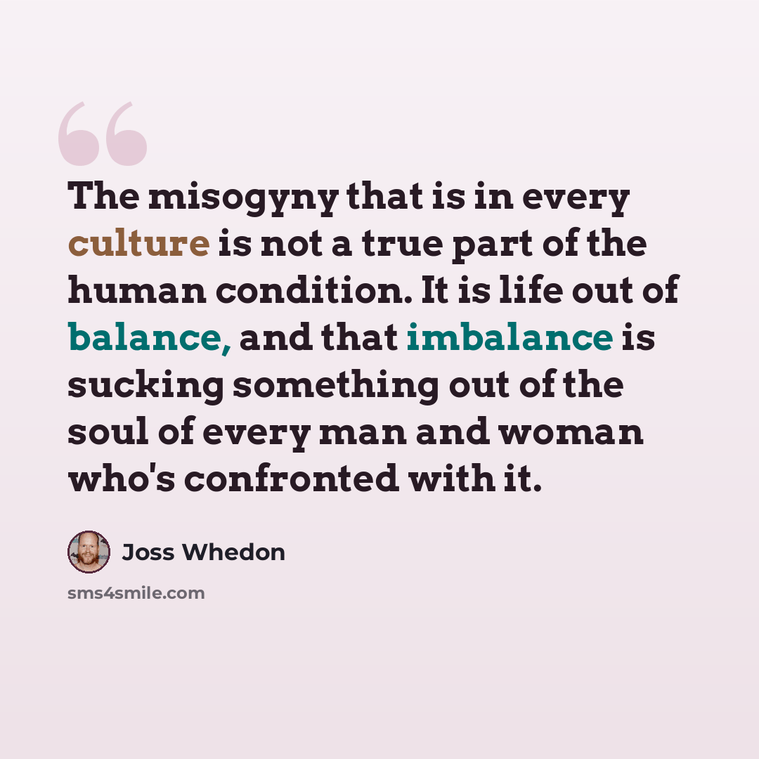 “The misogyny that is in every culture is not a true part of the human condition. It is life out of balance, and that imbalance is sucking something out of the soul of every man and woman who's confronted with it.” quote by Joss Whedon