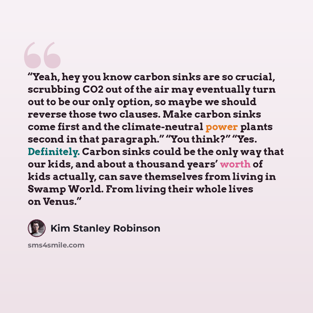“Yeah, hey you know carbon sinks are so crucial, scrubbing CO2 out of the air may eventually turn out to be our only option, so maybe we should reverse those two clauses. Make carbon sinks come first and the climate-neutral power plants second in that paragraph.” “You think?” “Yes. Definitely…” quote by Kim Stanley Robinson